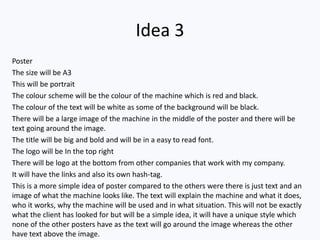 Idea 3
Poster
The size will be A3
This will be portrait
The colour scheme will be the colour of the machine which is red and black.
The colour of the text will be white as some of the background will be black.
There will be a large image of the machine in the middle of the poster and there will be
text going around the image.
The title will be big and bold and will be in a easy to read font.
The logo will be In the top right
There will be logo at the bottom from other companies that work with my company.
It will have the links and also its own hash-tag.
This is a more simple idea of poster compared to the others were there is just text and an
image of what the machine looks like. The text will explain the machine and what it does,
who it works, why the machine will be used and in what situation. This will not be exactly
what the client has looked for but will be a simple idea, it will have a unique style which
none of the other posters have as the text will go around the image whereas the other
have text above the image.
 