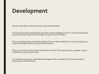 Development
Use the next slides to document your idea development.
This should include mood boards and other visual examples of work. It could include basic
mock ups of your vision for the project using the work of others.
If you are taking doing something outside of your ordinary skill set or way of working, you
could include test work or practice work here too.
There is room to develop a second idea here as well.This could give you a greater variety
of options to give to your client.
You will then assess your developed idea against the constraints of the project before
producing a final treatment.
 