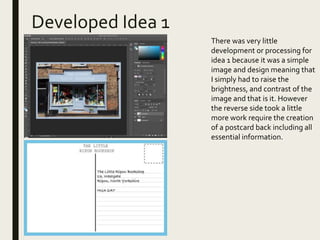 Developed Idea 1
x
There was very little
development or processing for
idea 1 because it was a simple
image and design meaning that
I simply had to raise the
brightness, and contrast of the
image and that is it. However
the reverse side took a little
more work require the creation
of a postcard back including all
essential information.
 