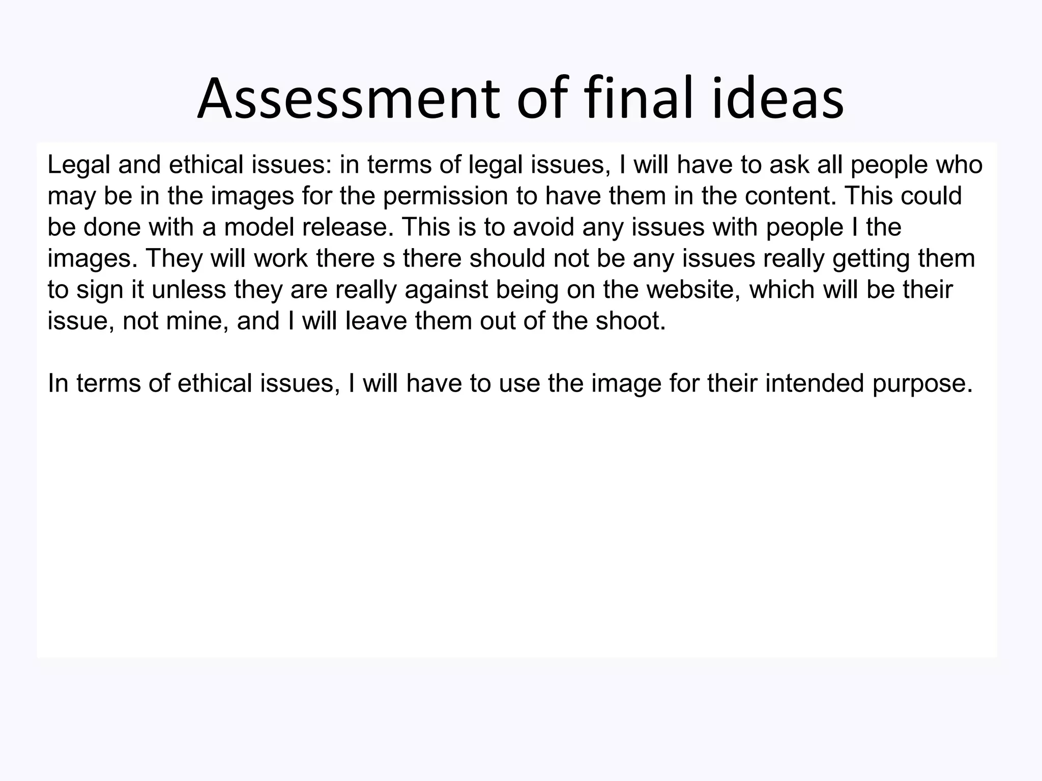 Assessment of final ideas
Legal and ethical issues: in terms of legal issues, I will have to ask all people who
may be in the images for the permission to have them in the content. This could
be done with a model release. This is to avoid any issues with people I the
images. They will work there s there should not be any issues really getting them
to sign it unless they are really against being on the website, which will be their
issue, not mine, and I will leave them out of the shoot.
In terms of ethical issues, I will have to use the image for their intended purpose.
 