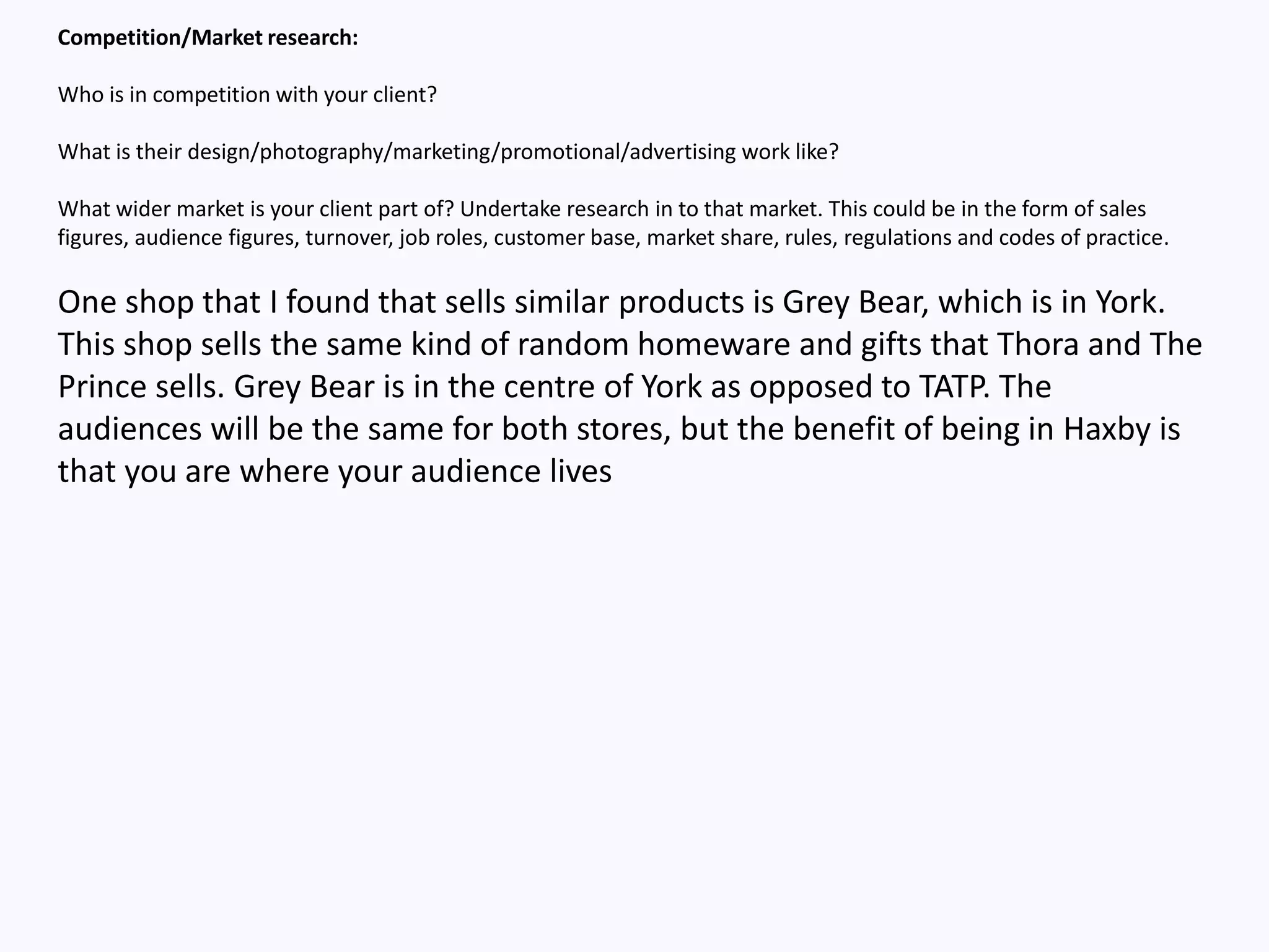 Competition/Market research:
Who is in competition with your client?
What is their design/photography/marketing/promotional/advertising work like?
What wider market is your client part of? Undertake research in to that market. This could be in the form of sales
figures, audience figures, turnover, job roles, customer base, market share, rules, regulations and codes of practice.
One shop that I found that sells similar products is Grey Bear, which is in York.
This shop sells the same kind of random homeware and gifts that Thora and The
Prince sells. Grey Bear is in the centre of York as opposed to TATP. The
audiences will be the same for both stores, but the benefit of being in Haxby is
that you are where your audience lives
 