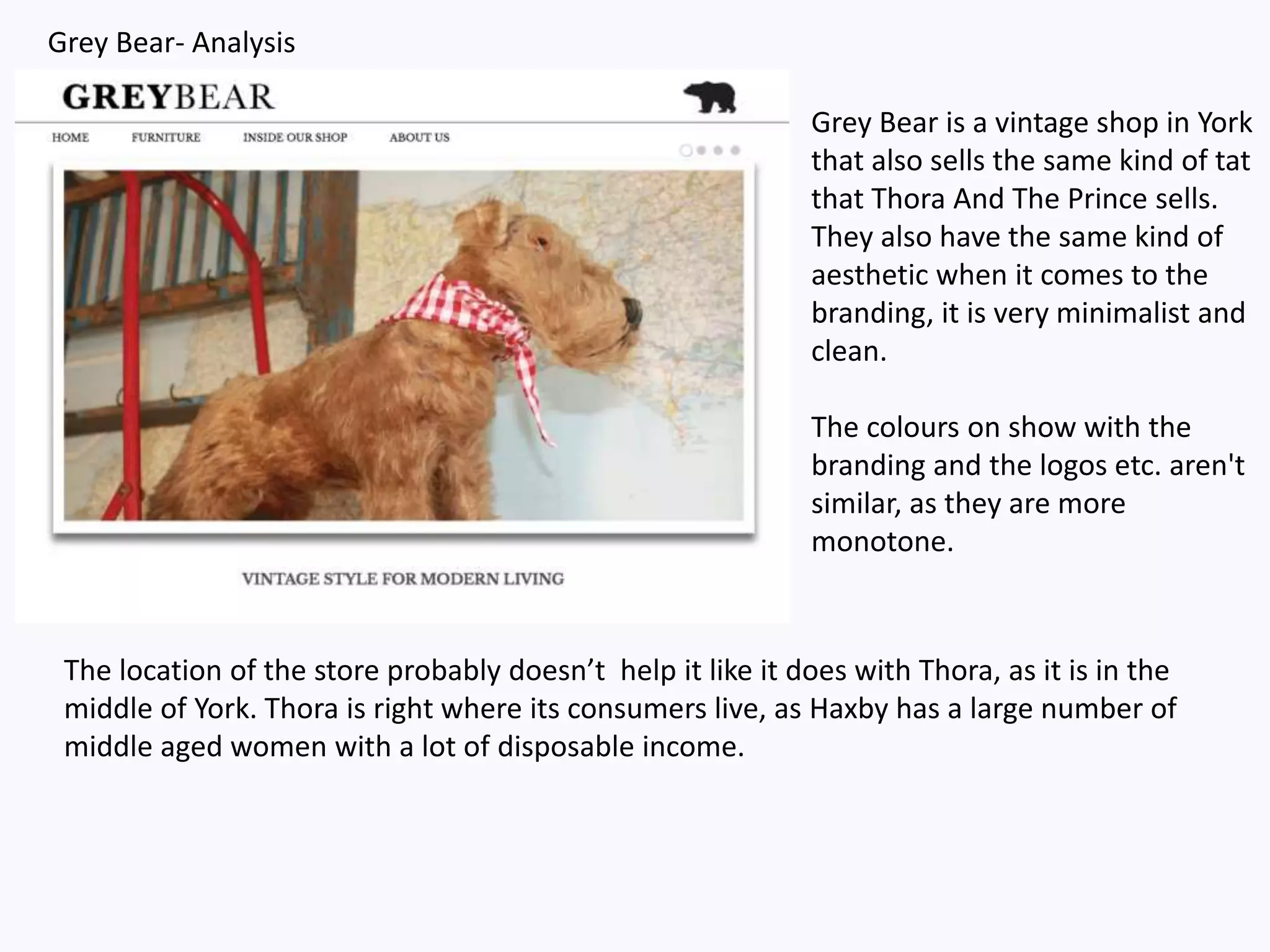 Grey Bear- Analysis
Grey Bear is a vintage shop in York
that also sells the same kind of tat
that Thora And The Prince sells.
They also have the same kind of
aesthetic when it comes to the
branding, it is very minimalist and
clean.
The colours on show with the
branding and the logos etc. aren't
similar, as they are more
monotone.
The location of the store probably doesn’t help it like it does with Thora, as it is in the
middle of York. Thora is right where its consumers live, as Haxby has a large number of
middle aged women with a lot of disposable income.
 