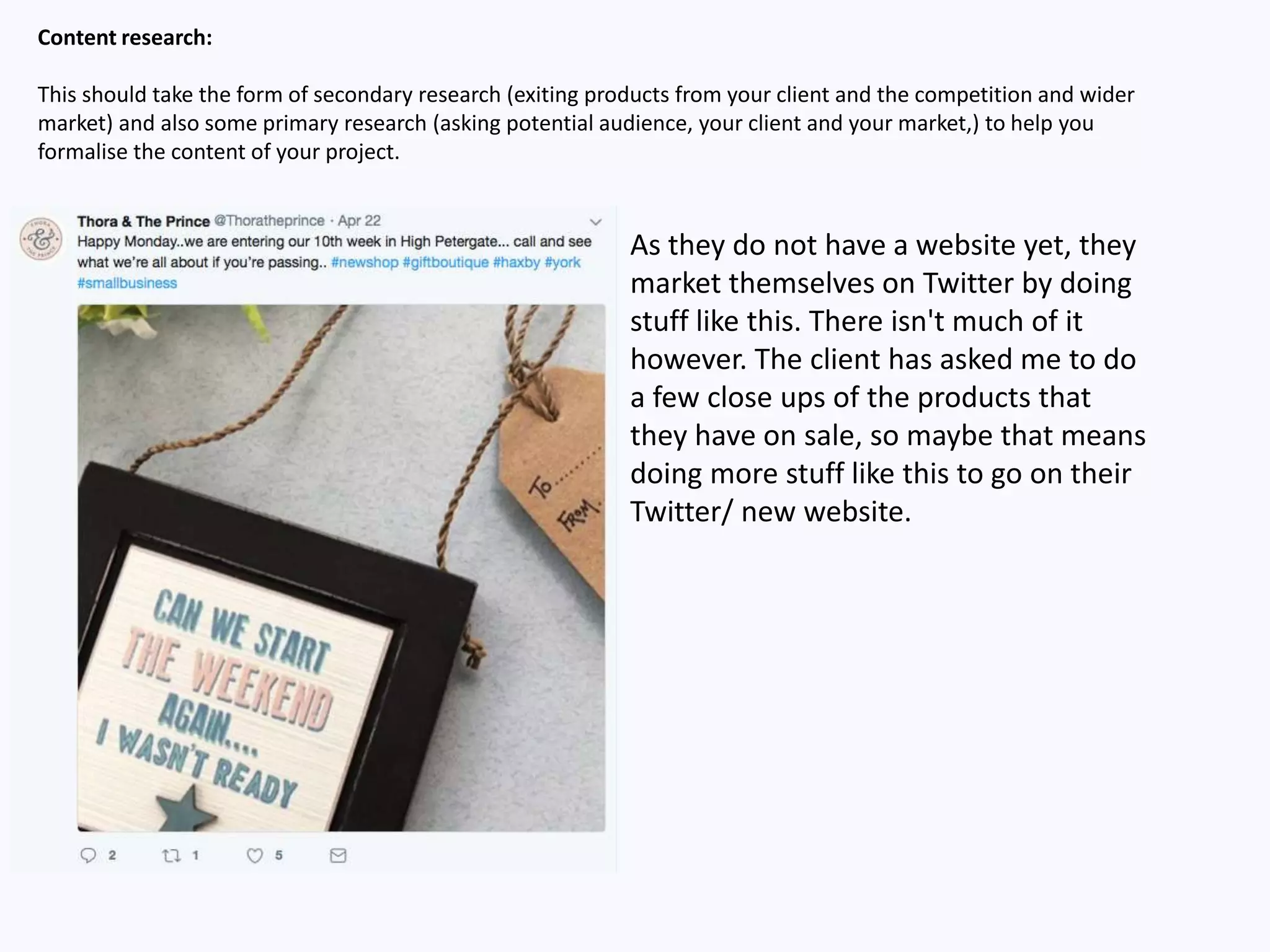 Content research:
This should take the form of secondary research (exiting products from your client and the competition and wider
market) and also some primary research (asking potential audience, your client and your market,) to help you
formalise the content of your project.
As they do not have a website yet, they
market themselves on Twitter by doing
stuff like this. There isn't much of it
however. The client has asked me to do
a few close ups of the products that
they have on sale, so maybe that means
doing more stuff like this to go on their
Twitter/ new website.
 