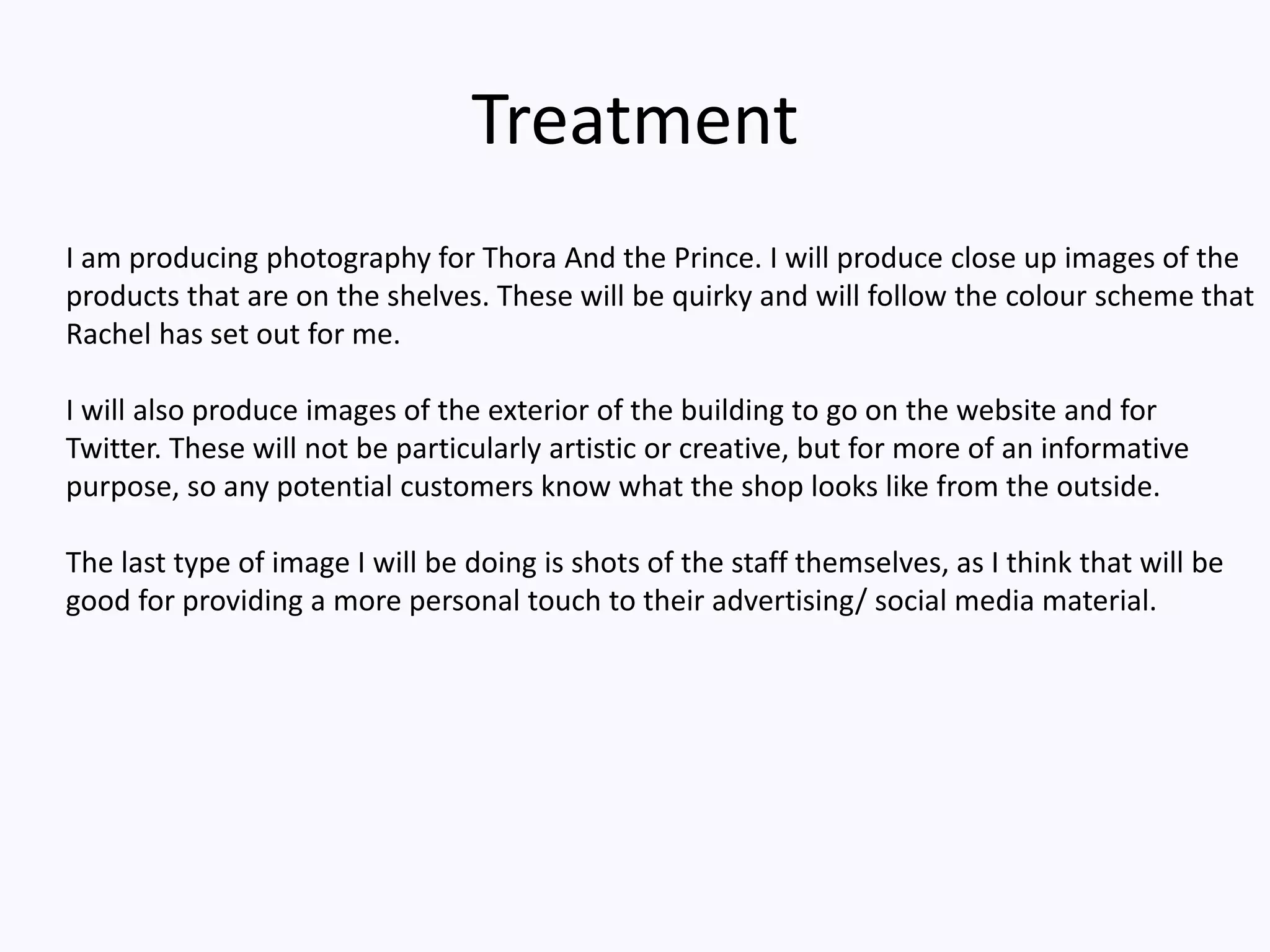Treatment
I am producing photography for Thora And the Prince. I will produce close up images of the
products that are on the shelves. These will be quirky and will follow the colour scheme that
Rachel has set out for me.
I will also produce images of the exterior of the building to go on the website and for
Twitter. These will not be particularly artistic or creative, but for more of an informative
purpose, so any potential customers know what the shop looks like from the outside.
The last type of image I will be doing is shots of the staff themselves, as I think that will be
good for providing a more personal touch to their advertising/ social media material.
 