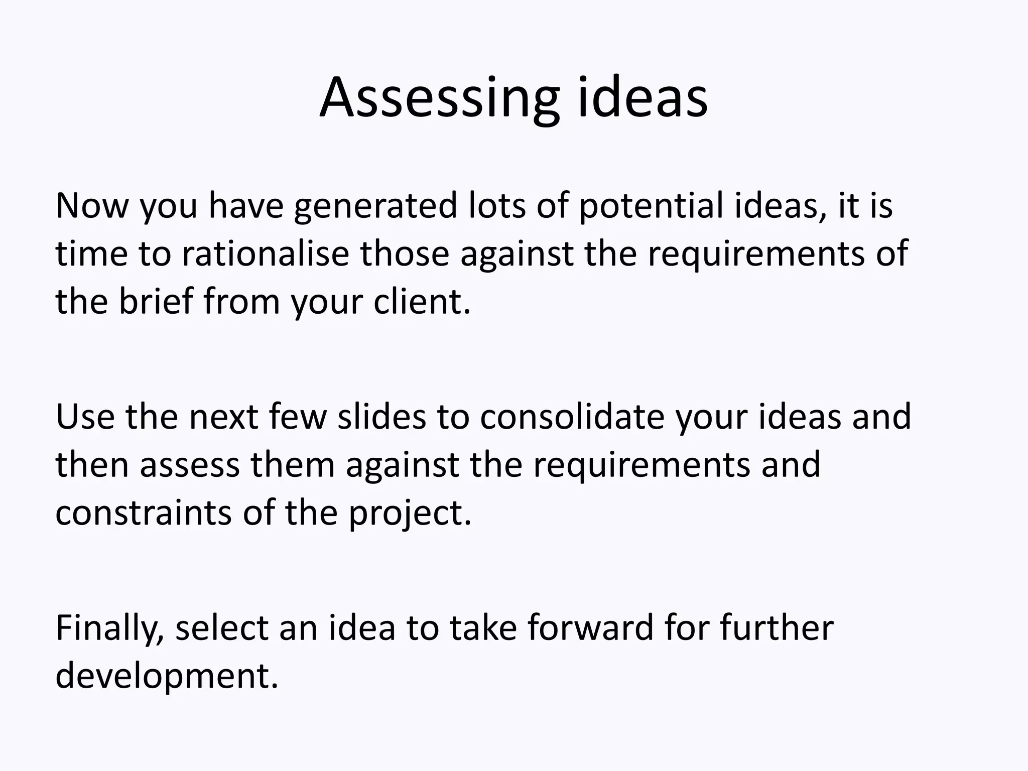 Assessing ideas
Now you have generated lots of potential ideas, it is
time to rationalise those against the requirements of
the brief from your client.
Use the next few slides to consolidate your ideas and
then assess them against the requirements and
constraints of the project.
Finally, select an idea to take forward for further
development.
 