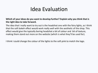 Idea Evaluation
Which of your ideas do you want to develop further? Explain why you think that is
the right idea to take forward.
The idea that I really want to try out is the headshot one with the fairy lights, as I think
that the soft bokeh effect would work really well with the aesthetic of the shop. This
effect would give the typically boring headshot a bit of colour and bit of texture,
making them stand out more on the website (which is what they’ll be used for).
I think I could change the colour of the lights to the soft pink to match the logo.
 