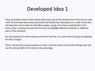 Developed Idea 1
Close up product shots: these will be basic close ups of the product that Thora has on sale.
I will try and make these artsy and quirky like Rachel has requested, so in order to do this I
will take them from loads of odd offset angels, trying not to have anything flat in the
frame. Also I will play around with the focus to highlight different products or different
parts of the products.
For the equipment I wont need any extra for this one, so I wont need to bring any lighting
for these images.
These will be fairly easy to produce an edit, I will just had to control the settings well and
use the natural light in the store to my advantage.
 
