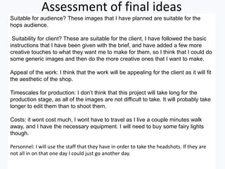 Assessment of final ideas
Suitable for audience? These images that I have planned are suitable for the
hops audience.
Suitability for client? These are suitable for the client, I have followed the basic
instructions that I have been given with the brief, and have added a few more
creative touches to what they want me to make for them, so I think that I could do
some generic images and then do the more creative ones that I want to make.
Appeal of the work: I think that the work will be appealing for the client as it will fit
the aesthetic of the shop.
Timescales for production: I don’t think that this project will take long for the
production stage, as all of the images are not difficult to take. It will probably take
longer to edit them than to shoot them.
Costs: it wont cost much, I wont have to travel as I live a couple minutes walk
away, and I have the necessary equipment. I will need to buy some fairy lights
though.
Personnel: I will use the staff that they have in order to take the headshots. If they are
not all in on that one day I could just go another day.
 