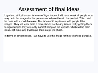 Assessment of final ideas
Legal and ethical issues: in terms of legal issues, I will have to ask all people who
may be in the images for the permission to have them in the content. This could
be done with a model release. This is to avoid any issues with people I the
images. They will work there s there should not be any issues really getting them
to sign it unless they are really against being on the website, which will be their
issue, not mine, and I will leave them out of the shoot.
In terms of ethical issues, I will have to use the image for their intended purpose.
 
