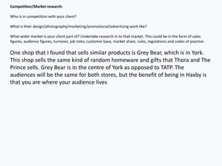 Competition/Market research:
Who is in competition with your client?
What is their design/photography/marketing/promotional/advertising work like?
What wider market is your client part of? Undertake research in to that market. This could be in the form of sales
figures, audience figures, turnover, job roles, customer base, market share, rules, regulations and codes of practice.
One shop that I found that sells similar products is Grey Bear, which is in York.
This shop sells the same kind of random homeware and gifts that Thora and The
Prince sells. Grey Bear is in the centre of York as opposed to TATP. The
audiences will be the same for both stores, but the benefit of being in Haxby is
that you are where your audience lives
 