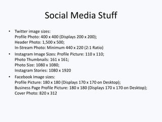 Social Media Stuff
• Twitter image sizes:
Profile Photo: 400 x 400 (Displays 200 x 200);
Header Photo: 1,500 x 500;
In-Stream Photo: Minimum 440 x 220 (2:1 Ratio)
• Instagram Image Sizes: Profile Picture: 110 x 110;
Photo Thumbnails: 161 x 161;
Photo Size: 1080 x 1080;
Instagram Stories: 1080 x 1920
• Facebook Image sizes:
Profile Picture: 180 x 180 (Displays 170 x 170 on Desktop);
Business Page Profile Picture: 180 x 180 (Displays 170 x 170 on Desktop);
Cover Photo: 820 x 312
 