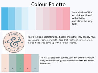 Colour Palette
These shades of blue
and pink would work
well with the
aesthetic of the shop
itself.
Here's the logo, something good about this is that they already have
a great colour scheme with the logo that fits the shop well, which
makes it easier to come up with a colour scheme.
This is a palette from coolors.com, the green may work
really well even though it is very different to the rest of
the colours.
 