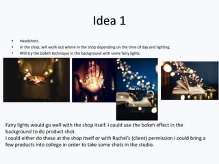 Idea 1
• Headshots.
• In the shop, will work out where in the shop depending on the time of day and lighting.
• Will try the bokeh technique in the background with some fairy lights.
Fairy lights would go well with the shop itself. I could use the bokeh effect in the
background to do product shot.
I could either do these at the shop itself or with Rachel’s (client) permission I could bring a
few products into college in order to take some shots in the studio.
 