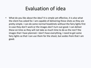 Evaluation of idea
• What do you like about the idea? It is simple yet effective, it is also what
the client has asked for. I am capable of delivering these shots as they are
pretty simple. I can do some normal headshots without the fairy lights first
in case they don’t work or the images don’t turn out good. I can deliver
these on time as they will not take as much time to do as the rest f the
images that I have planned. I don’t have everything, I need to get some
fairy lights so that I can use them for the shoot, but asides from that I am
good.
 