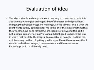 Evaluation of idea
• The idea is simple and easy so it wont take long to shoot and to edit. It is
also an easy way to give an image a bot of character and edge without
changing the physical image, i.e. messing with the camera. This is what the
client wants as they outlined it for me in the brief that it is something that
they want to have done for them. I am capable of delivering this as it is
just a simple colour effect on Photoshop, I don’t need to change the way
in which that this take the images. I am capable of doing his on time too,
as it is an easy method of getting good images. I have the resources that I
need to make these images, I have a camera and I have access to
Photoshop, which is all I really need.
 