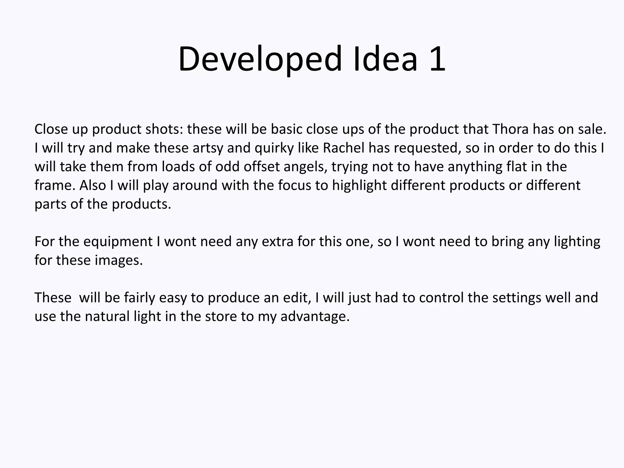 Developed Idea 1
Close up product shots: these will be basic close ups of the product that Thora has on sale.
I will try and make these artsy and quirky like Rachel has requested, so in order to do this I
will take them from loads of odd offset angels, trying not to have anything flat in the
frame. Also I will play around with the focus to highlight different products or different
parts of the products.
For the equipment I wont need any extra for this one, so I wont need to bring any lighting
for these images.
These will be fairly easy to produce an edit, I will just had to control the settings well and
use the natural light in the store to my advantage.
 