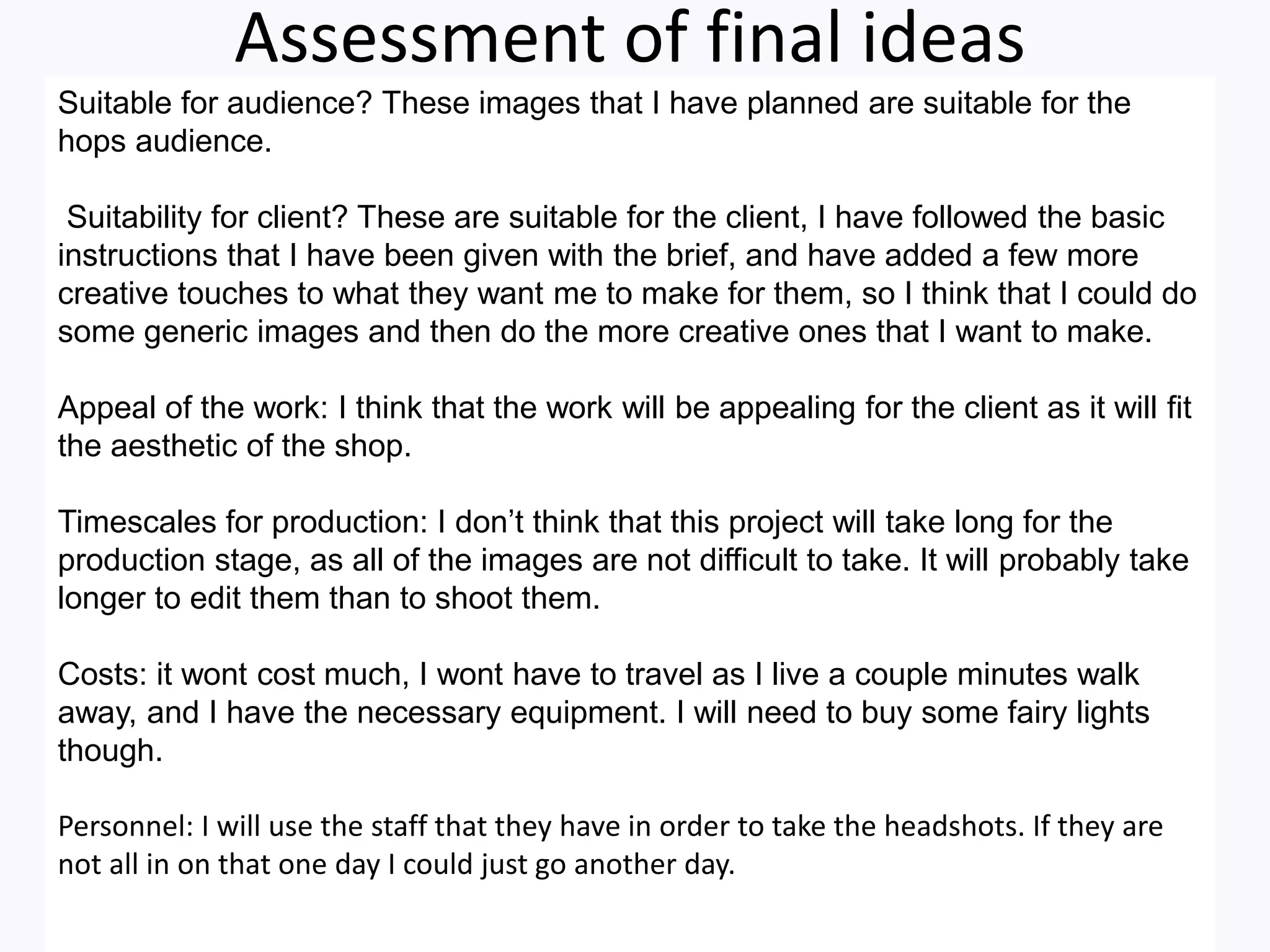 Assessment of final ideas
Suitable for audience? These images that I have planned are suitable for the
hops audience.
Suitability for client? These are suitable for the client, I have followed the basic
instructions that I have been given with the brief, and have added a few more
creative touches to what they want me to make for them, so I think that I could do
some generic images and then do the more creative ones that I want to make.
Appeal of the work: I think that the work will be appealing for the client as it will fit
the aesthetic of the shop.
Timescales for production: I don’t think that this project will take long for the
production stage, as all of the images are not difficult to take. It will probably take
longer to edit them than to shoot them.
Costs: it wont cost much, I wont have to travel as I live a couple minutes walk
away, and I have the necessary equipment. I will need to buy some fairy lights
though.
Personnel: I will use the staff that they have in order to take the headshots. If they are
not all in on that one day I could just go another day.
 