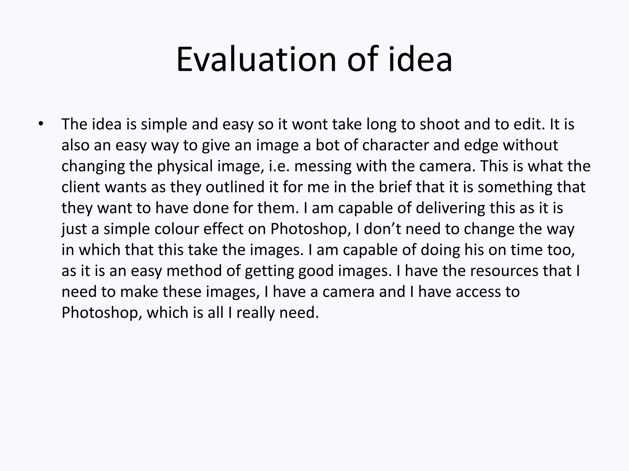 Evaluation of idea
• The idea is simple and easy so it wont take long to shoot and to edit. It is
also an easy way to give an image a bot of character and edge without
changing the physical image, i.e. messing with the camera. This is what the
client wants as they outlined it for me in the brief that it is something that
they want to have done for them. I am capable of delivering this as it is
just a simple colour effect on Photoshop, I don’t need to change the way
in which that this take the images. I am capable of doing his on time too,
as it is an easy method of getting good images. I have the resources that I
need to make these images, I have a camera and I have access to
Photoshop, which is all I really need.
 