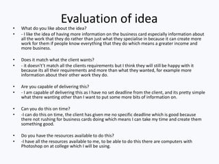 Evaluation of idea
• What do you like about the idea?
• - I like the idea of having more information on the business card especially information about
all the work that they do rather than just what they specialise in because it can create more
work for them if people know everything that they do which means a greater income and
more business.
• Does it match what the client wants?
• - it doesn't’t match all the clients requirements but I think they will still be happy with it
because its all their requirements and more than what they wanted, for example more
information about their other work they do.
• Are you capable of delivering this?
• - I am capable of delivering this as I have no set deadline from the client, and its pretty simple
what there wanting other than I want to put some more bits of information on.
• Can you do this on time?
• -I can do this on time, the client has given me no specific deadline which is good because
there not rushing for business cards doing which means I can take my time and create them
something good.
• Do you have the resources available to do this?
• -I have all the resources available to me, to be able to do this there are computers with
Photoshop on at college which I will be using.
 