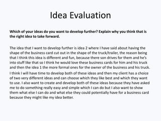 Idea Evaluation
Which of your ideas do you want to develop further? Explain why you think that is
the right idea to take forward.
The idea that I want to develop further is idea 2 where I have said about having the
shape of the business card cut out in the shape of the truck/trailer, the reason being
that I think this idea is different and fun, because there son drives for them and he’s
into stuff like that so I think he would love these business cards for him and his truck
and then the idea 1 the more formal ones for the owner of the business and his truck.
I think I will have time to develop both of these ideas and then my client has a choice
of two very different ideas and can choose which they like best and which they want
to use. I also want to create and develop both of these ideas because they have asked
me to do something really easy and simple which I can do but I also want to show
them what else I can do and what else they could potentially have for a business card
because they might like my idea better.
 