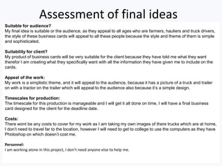Assessment of final ideas
Suitable for audience?
My final idea is suitable or the audience, as they appeal to all ages who are farmers, hauliers and truck drivers,
the style of these business cards will appeal to all these people because the style and theme of them is simple
and sophisticated.
Suitability for client?
My product of business cards will be very suitable for the client because they have told me what they want
therefor I am creating what they specifically want with all the information they have given me to include on the
cards.
Appeal of the work:
My work is a simplistic theme, and it will appeal to the audience, because it has a picture of a truck and trailer
on with a tractor on the trailer which will appeal to the audience also because it’s a simple design.
Timescales for production:
The timescale for this production is manageable and I will get it all done on time, I will have a final business
card designed for the client for the deadline date.
Costs:
There wont be any costs to cover for my work as I am taking my own images of there trucks which are at home,
I don’t need to travel far to the location, however I will need to get to college to use the computers as they have
Photoshop on which doesn’t cost me.
Personnel:
I am working alone in this project, I don’t need anyone else to help me.
 