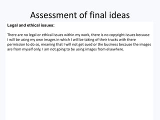 Assessment of final ideas
Legal and ethical issues:
There are no legal or ethical issues within my work, there is no copyright issues because
I will be using my own images in which I will be taking of their trucks with there
permission to do so, meaning that I will not get sued or the business because the images
are from myself only, I am not going to be using images from elsewhere.
 