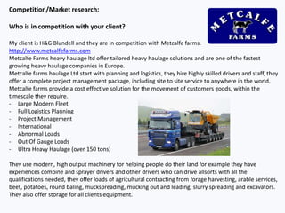 Competition/Market research:
Who is in competition with your client?
My client is H&G Blundell and they are in competition with Metcalfe farms.
http://www.metcalfefarms.com
Metcalfe Farms heavy haulage ltd offer tailored heavy haulage solutions and are one of the fastest
growing heavy haulage companies in Europe.
Metcalfe farms haulage Ltd start with planning and logistics, they hire highly skilled drivers and staff, they
offer a complete project management package, including site to site service to anywhere in the world.
Metcalfe farms provide a cost effective solution for the movement of customers goods, within the
timescale they require.
- Large Modern Fleet
- Full Logistics Planning
- Project Management
- International
- Abnormal Loads
- Out Of Gauge Loads
- Ultra Heavy Haulage (over 150 tons)
They use modern, high output machinery for helping people do their land for example they have
experiences combine and sprayer drivers and other drivers who can drive allsorts with all the
qualifications needed, they offer loads of agricultural contracting from forage harvesting, arable services,
beet, potatoes, round baling, muckspreading, mucking out and leading, slurry spreading and excavators.
They also offer storage for all clients equipment.
 