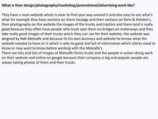 What is their design/photography/marketing/promotional/advertising work like?
They have a main website which is clear to find your way around it and also easy to see what's
what for example they have sections on there haulage and then sections on farm & Holsten's,
their photography on the website the images of the trucks and tractors and there land is really
good because they often have people who truck spot them on bridges on motorways and they
take really good images of their trucks which they can use for their website, the website was
deigned by Rob Metcalfe and because its his own business and website he knows what the
website needed to have on it which is why its good and full of information which clients need to
know or may want to know before working with the Metcalfe's.
There are lots and lots of images of Metcalfe farms trucks and the people in action doing work
on their website and online on google because their company is big and popular people are
always taking photos of them and their trucks.
 