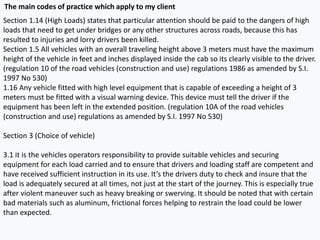 Section 1.14 (High Loads) states that particular attention should be paid to the dangers of high
loads that need to get under bridges or any other structures across roads, because this has
resulted to injuries and lorry drivers been killed.
Section 1.5 All vehicles with an overall traveling height above 3 meters must have the maximum
height of the vehicle in feet and inches displayed inside the cab so its clearly visible to the driver.
(regulation 10 of the road vehicles (construction and use) regulations 1986 as amended by S.I.
1997 No 530)
1.16 Any vehicle fitted with high level equipment that is capable of exceeding a height of 3
meters must be fitted with a visual warning device. This device must tell the driver if the
equipment has been left in the extended position. (regulation 10A of the road vehicles
(construction and use) regulations as amended by S.I. 1997 No 530)
Section 3 (Choice of vehicle)
3.1 it is the vehicles operators responsibility to provide suitable vehicles and securing
equipment for each load carried and to ensure that drivers and loading staff are competent and
have received sufficient instruction in its use. It’s the drivers duty to check and insure that the
load is adequately secured at all times, not just at the start of the journey. This is especially true
after violent maneuver such as heavy breaking or swerving. It should be noted that with certain
bad materials such as aluminum, frictional forces helping to restrain the load could be lower
than expected.
The main codes of practice which apply to my client
 