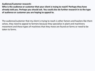 Audience/Customer research:
Who is the audience or customer that your client is trying to reach? Perhaps they have
already told you. Perhaps you should ask. You could also do further research in to the type
of audience or customer you are hoping to appeal to.
The audience/customer that my client is trying to reach is other famers and hauliers like them
selves, they need to appeal to farmers because they specialise in plant and machinery
movement and these types of machines that they move are found on farms or need to be
taken to farms.
 