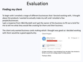 Evaluation
Finding my client
To begin with I emailed a range of different businesses that I fancied working with, I thought
about the products I wanted to actually make my self, and I emailed a few
people/businesses.
I got a response from H&G Blundell and I got the owner of the business to fill out a brief for
me to tell me what they would like creating for them and their business.
The client only wanted business cards making which I thought was good so I decided working
with them would be a good opportunity.
 