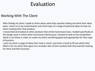After finding my client I spoke to them about what they wanted making and what their ideas
were, I went on to do mood boards and mind maps of a range of potential ideas to help me
when creating their final product.
I researched and looked at other products that similar businesses have, I looked specifically at
the design work in which other businesses had because I wanted to look at the competition
which is out there in order to create my client something good and appropriate for their type
of business.
I sent my client a range of ideas that I had in mind I sent them a brief to fill out which they
filled in for me which then gave me a broader idea of their product that they wanted creating
for them and their business.
Evaluation
Working With The Client
 