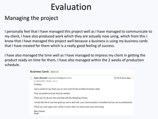 Evaluation
Managing the project
I personally feel that I have managed this project well as I have managed to communicate to
my client, I have also produced work which they are actually now using, which from this I
know that I have managed this project well because a business is using my business cards
that I have created for them which is a really good feeling of success.
I have also managed the time well as I have managed to impress my client in getting the
product ready on time for them, I have also managed within the 2 weeks of production
schedule.
 