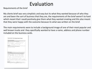 Evaluation
Requirements of the brief
My clients brief was very simplistic and easy but its what they wanted because of who they
are and been the sort of business that they are, the requirements of the brief weren't to hard
which meant that I could positively give them what they wanted creating and this also meant
that they were happy with the outcome because its what was written on the brief.
The main requirements were to include a background image of one of their most popular and
well known trucks and they specifically wanted to have a name, address and phone number
included on the business cards.
 