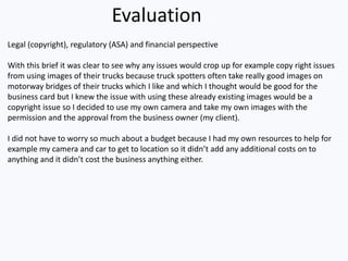 Evaluation
Legal (copyright), regulatory (ASA) and financial perspective
With this brief it was clear to see why any issues would crop up for example copy right issues
from using images of their trucks because truck spotters often take really good images on
motorway bridges of their trucks which I like and which I thought would be good for the
business card but I knew the issue with using these already existing images would be a
copyright issue so I decided to use my own camera and take my own images with the
permission and the approval from the business owner (my client).
I did not have to worry so much about a budget because I had my own resources to help for
example my camera and car to get to location so it didn’t add any additional costs on to
anything and it didn’t cost the business anything either.
 