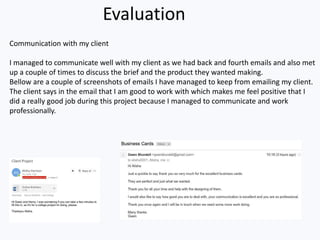 Evaluation
Communication with my client
I managed to communicate well with my client as we had back and fourth emails and also met
up a couple of times to discuss the brief and the product they wanted making.
Bellow are a couple of screenshots of emails I have managed to keep from emailing my client.
The client says in the email that I am good to work with which makes me feel positive that I
did a really good job during this project because I managed to communicate and work
professionally.
 