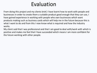 Evaluation
From doing this project and my clients brief, I have learnt how to work with people and
businesses in order to create them a suitable product good enough that they can use, I
have gained experience in working with people who own businesses which want
products making such as business cards which will help me in the future because this is
what I want to do and from this I now know what is required and how the industry
works.
My client said that I was professional and that I am good to deal with/work with which is
positive and makes me feel that I have succeeded which means I am more confident for
the future working with other people.
 