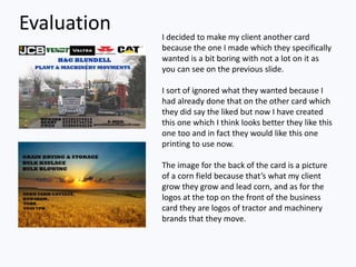 Evaluation I decided to make my client another card
because the one I made which they specifically
wanted is a bit boring with not a lot on it as
you can see on the previous slide.
I sort of ignored what they wanted because I
had already done that on the other card which
they did say the liked but now I have created
this one which I think looks better they like this
one too and in fact they would like this one
printing to use now.
The image for the back of the card is a picture
of a corn field because that’s what my client
grow they grow and lead corn, and as for the
logos at the top on the front of the business
card they are logos of tractor and machinery
brands that they move.
 