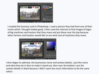 I created the business card in Photoshop, I used a picture they had from one of their
trucks which I thought looked good, I then used the internet to find images of logos
of big machines and tractors that they move and put these near the top because
other farmers and hauliers would like to see what sort of machines they move.
I then began to add text, the businesses name and contact details, I put the name
and what they do in blue to make it stand out, then near the bottom I put the
contact details in black because I didn’t want too much information to be the same
colour.
 