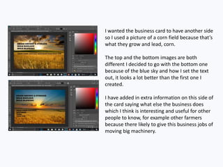 I wanted the business card to have another side
so I used a picture of a corn field because that’s
what they grow and lead, corn.
The top and the bottom images are both
different I decided to go with the bottom one
because of the blue sky and how I set the text
out, it looks a lot better than the first one I
created.
I have added in extra information on this side of
the card saying what else the business does
which I think is interesting and useful for other
people to know, for example other farmers
because there likely to give this business jobs of
moving big machinery.
 
