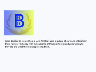 I also decided to create them a logo, for this I used a picture of corn and letters from
there names, I'm happy with the outcome of this its different and goes with who
they are and what they do it represents them.
 