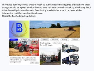 I have also done my client a website mock up as this was something they did not have, that I
thought would be a good idea for them to have so I have created a mock up which they like, I
think they will gain more business from having a website because it can have all the
information that they need on it and more.
This is the finished mock up bellow.
 