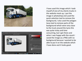 I have used this image which I took
myself of one of my clients trucks in
the website mock up, I put the
image in photoshop and used the
quick selection tool to remove the
background, I also used the polygon
lasso tool to remove parts of the
background which were very close
to the truck around the tyres this
was quite tricky and time
consuming, but I got there and
when I was happy with the result I
saved the image as a PNG with no
background because I wanted to be
able to put it on the website which
I have done and it looks good.
 