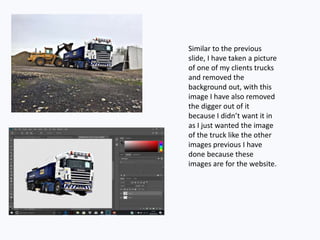 Similar to the previous
slide, I have taken a picture
of one of my clients trucks
and removed the
background out, with this
image I have also removed
the digger out of it
because I didn’t want it in
as I just wanted the image
of the truck like the other
images previous I have
done because these
images are for the website.
 