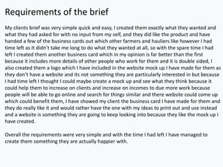 Requirements of the brief
My clients brief was very simple quick and easy, I created them exactly what they wanted and
what they had asked for with no input from my self, and they did like the product and have
handed a few of the business cards out which other farmers and hauliers like however I had
time left as It didn’t take me long to do what they wanted at all, so with the spare time I had
left I created them another business card which in my opinion is far better than the first
because it includes more details of other people who work for them and it is double sided, I
also created them a logo which I have included in the website mock up I have made for them as
they don’t have a website and its not something they are particularly interested in but because
I had time left I thought I could maybe create a mock up and see what they think because it
could help them to increase on clients and increase on incomes to due more work because
people will be able to go online and search for things similar and there website could come up
which could benefit them, I have showed my client the business card I have made for them and
they do really like it and would rather have the one with my ideas to print out and use instead
and a website is something they are going to keep looking into because they like the mock up I
have created.
Overall the requirements were very simple and with the time I had left I have managed to
create them something they are actually happier with.
 