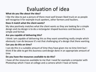 Evaluation of idea
What do you like about the idea?
I like the idea to put a picture of there most well known liked truck on as people
will recognise it for example truck spotters, other farmers and hauliers.
Does it match what the client wants?
My idea positively matches what the client wants as they are looking for a simple
design and my design is to do a rectangular shaped business card because it’s
simple and formal.
Are you capable of delivering this?
I think I am capable of delivering this as they want something really simple which
obviously I can do because it’s not that challenging of a design that there wanting.
Can you do this on time?
I can do this in a suitable amount of time they have given me no time limit but I
think ill be able to get this business card design done in an appropriate amount of
time
Do you have the resources available to do this?
I have all the resources available to me that I need for example a computer with
Photoshop which I have at college and a camera which I have at home.
 