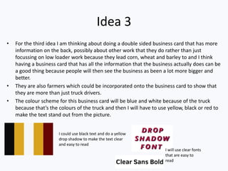 Idea 3
• For the third idea I am thinking about doing a double sided business card that has more
information on the back, possibly about other work that they do rather than just
focussing on low loader work because they lead corn, wheat and barley to and I think
having a business card that has all the information that the business actually does can be
a good thing because people will then see the business as been a lot more bigger and
better.
• They are also farmers which could be incorporated onto the business card to show that
they are more than just truck drivers.
• The colour scheme for this business card will be blue and white because of the truck
because that’s the colours of the truck and then I will have to use yellow, black or red to
make the text stand out from the picture.
I could use black text and do a yellow
drop shadow to make the text clear
and easy to read
I will use clear fonts
that are easy to
read
 