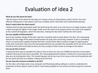 Evaluation of idea 2
What do you like about the idea?
I like the layout of the advert for this idea as it creates a focus on the products, which I think is the most
effective selling point, it also doesn't look over crowded, which I feel looks more aesthetically pleasing.
Does it match what the client wants?
I believe that this idea particularly match the brief set by the client as its main focus is to target students, which
is done through the tagline in the image. Pretty much the clients only request was for the work to be targeted
at the student demographic, which this idea does, making this idea what I believe the client wants.
Are you capable of delivering this?
Due to the simplistic design of this idea I feel that I would be able to easily deliver this idea. The rotoscoping
element for the image of the advert would however be quite time consuming, however as this is something
which I am particularly capable of doing I feel that I would still be able to produce images of a good quality
under time constraints. Also once the rotoscoped elements are complete the assembly of the rest of the advert
should be fairly quick and simple as there are only a couple of other assets to arrange on the advert.
Can you do this on time?
It should be fairly easy to complete this idea on time as there are not a lot of different elements to the advert
making it fairly quick and easy to assemble. The rotoscoping element however is fairly time consuming and will
take up a lot of production time. This should however not be too much of an issue as the rest of production will
be very quick and easy to complete; making up for lost time.
Do you have the resources available to do this?
For this idea I will simply need a mac computer and Photoshop editing software in order to undertake the
production of these adverts; both of which I have freely available for use and do not have to pay for or borrow
them.
 