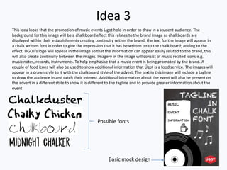 Idea 3
Possible fonts
Basic mock design
This idea looks that the promotion of music events Ügot hold in order to draw in a student audience. The
background for this image will be a chalkboard effect this relates to the brand image as chalkboards are
displayed within their establishments creating continuity within the brand. the text for the image will appear in
a chalk written font in order to give the impression that it has be written on to the chalk board; adding to the
effect. UGOT’s logo will appear in the image so that the information can appear easily related to the brand, this
will also create continuity between the images. Imagery in the image will consist of music related icons e.g.
music notes, records, instruments. To help emphasise that a music event is being promoted by the brand. A
couple of food icons will also be used to show additional information that Ügot is a food service. The images will
appear in a drawn style to it with the chalkboard style of the advert. The text in this image will include a tagline
to draw the audience in and catch their interest. Additional information about the event will also be present on
the advert in a different style to show it is different to the tagline and to provide greater information about the
event
 