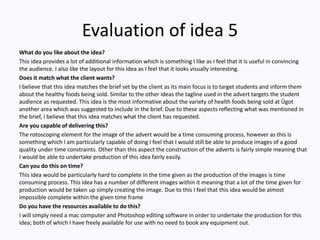 Evaluation of idea 5
What do you like about the idea?
This idea provides a lot of additional information which is something I like as I feel that it is useful in convincing
the audience. I also like the layout for this idea as I feel that it looks visually interesting.
Does it match what the client wants?
I believe that this idea matches the brief set by the client as its main focus is to target students and inform them
about the healthy foods being sold. Similar to the other ideas the tagline used in the advert targets the student
audience as requested. This idea is the most informative about the variety of health foods being sold at Ügot
another area which was suggested to include in the brief. Due to these aspects reflecting what was mentioned in
the brief, I believe that this idea matches what the client has requested.
Are you capable of delivering this?
The rotoscoping element for the image of the advert would be a time consuming process, however as this is
something which I am particularly capable of doing I feel that I would still be able to produce images of a good
quality under time constraints. Other than this aspect the construction of the adverts is fairly simple meaning that
I would be able to undertake production of this idea fairly easily.
Can you do this on time?
This idea would be particularly hard to complete in the time given as the production of the images is time
consuming process. This idea has a number of different images within it meaning that a lot of the time given for
production would be taken up simply creating the image. Due to this I feel that this idea would be almost
impossible complete within the given time frame
Do you have the resources available to do this?
I will simply need a mac computer and Photoshop editing software in order to undertake the production for this
idea; both of which I have freely available for use with no need to book any equipment out.
 